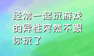 经常一起玩游戏的异性突然不跟你玩了