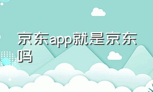 京东app就是京东吗（京东旗下有哪几个app）