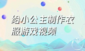 给小公主制作衣服游戏视频（给小公主制作衣服游戏视频大全）