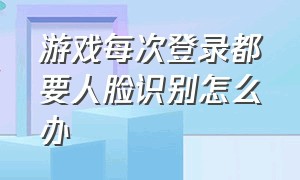 游戏每次登录都要人脸识别怎么办