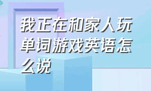 我正在和家人玩单词游戏英语怎么说