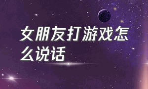 女朋友打游戏怎么说话（跟女朋友打游戏怎么互动）