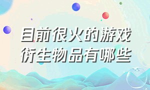 目前很火的游戏衍生物品有哪些（目前很火的游戏衍生物品有哪些品牌）