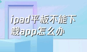 ipad平板不能下载app怎么办（ipad平板app下不了软件怎么办）