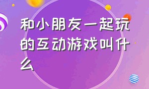 和小朋友一起玩的互动游戏叫什么（适合小朋友一起玩的游戏）