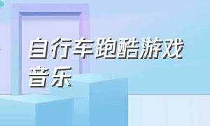 自行车跑酷游戏音乐（自行车跑酷游戏下载）