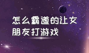 怎么霸道的让女朋友打游戏