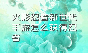 火影忍者新世代手游怎么获得忍者