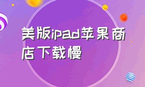 美版ipad苹果商店下载慢（美版ipad下载国内应用很麻烦吗）