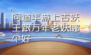 问道手游上古妖王跟万年老妖哪个好（问道手游79万年老妖有什么特别的）