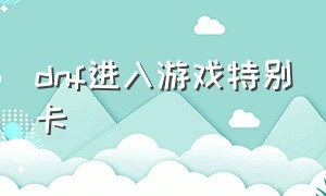 dnf进入游戏特别卡（dnf进入游戏特别卡怎么回事）