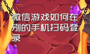 微信游戏如何在别的手机扫码登录（微信一台手机怎么扫码登录游戏）