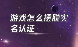 游戏怎么摆脱实名认证（游戏怎么摆脱实名认证的人）