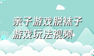 亲子游戏脱袜子游戏玩法视频（亲子游戏室内无需道具）