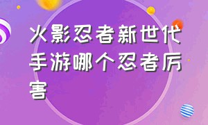 火影忍者新世代手游哪个忍者厉害