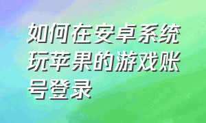 如何在安卓系统玩苹果的游戏账号登录（如何在安卓系统玩苹果的游戏账号登录不了）