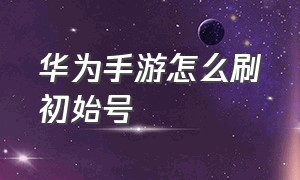 华为手游怎么刷初始号（华为手机如何给游戏创建小号）