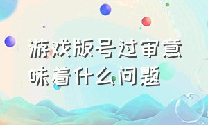 游戏版号过审意味着什么问题（游戏版号审批日期怎么填写才正确）