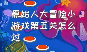 原始人大冒险小游戏第五关怎么过（原始人大冒险小游戏第五关怎么过视频）