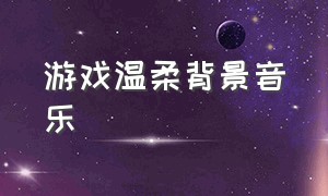 游戏温柔背景音乐（游戏歌曲纯音乐完整版）