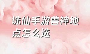 诛仙手游兽神地点怎么选（诛仙手游兽神地点怎么选的）