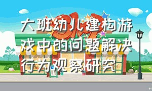 大班幼儿建构游戏中的问题解决行为观察研究（大班幼儿建构游戏中的问题解决行为观察研究论文）