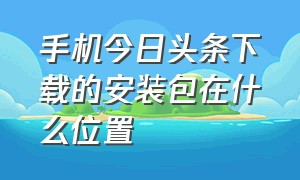 手机今日头条下载的安装包在什么位置（今日头条下载的安装包怎么导出来）