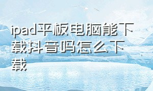 ipad平板电脑能下载抖音吗怎么下载