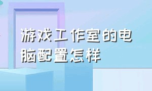 游戏工作室的电脑配置怎样（游戏工作室怎么开）