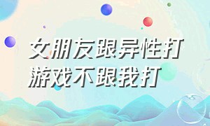 女朋友跟异性打游戏不跟我打