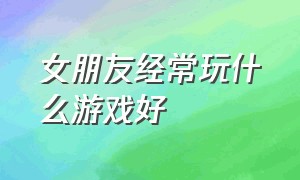 女朋友经常玩什么游戏好