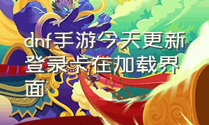 dnf手游今天更新登录卡在加载界面