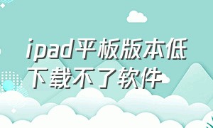 ipad平板版本低下载不了软件（ipad显示手机版本低下载不了软件）