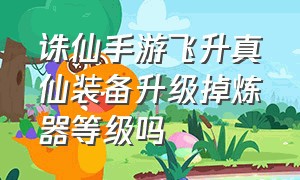 诛仙手游飞升真仙装备升级掉炼器等级吗（诛仙手游飞升后真仙装备就没用了吗）