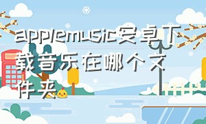 applemusic安卓下载音乐在哪个文件夹（applemusic下载的音乐在哪安卓）