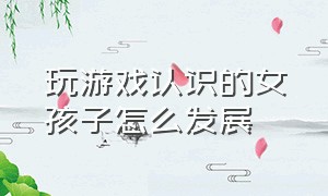 玩游戏认识的女孩子怎么发展