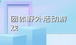 团体野外活动游戏（野外团体游戏活跃气氛）