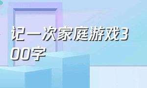 记一次家庭游戏300字（记一次游戏作文300字左右四年级）