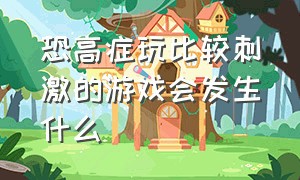 恐高症玩比较刺激的游戏会发生什么