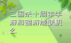 三国杀十周年手游和端游能联机么（三国杀十周年电脑版和手机互通吗）