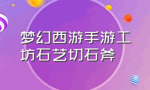 梦幻西游手游工坊石艺切石斧（梦幻西游手游工坊平民最详细攻略）