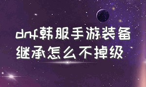 dnf韩服手游装备继承怎么不掉级