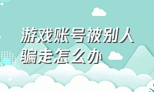 游戏账号被别人骗走怎么办（游戏账号被骗走并修改账号怎么办）