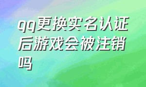 qq更换实名认证后游戏会被注销吗