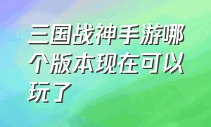 三国战神手游哪个版本现在可以玩了（三国战神手游为什么倒闭了）