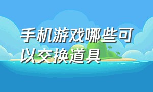 手机游戏哪些可以交换道具（手机游戏哪些可以交换道具的软件）