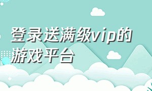 登录送满级vip的游戏平台（免费送游戏无需登录的游戏平台）