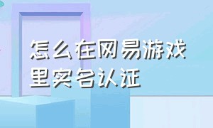 怎么在网易游戏里实名认证（网易游戏认证怎么改实名）