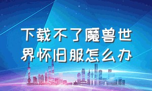 下载不了魔兽世界怀旧服怎么办（下载不了魔兽世界怀旧服怎么办呀）