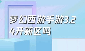梦幻西游手游3.24开新区吗（梦幻西游手游2024过年开的新区）